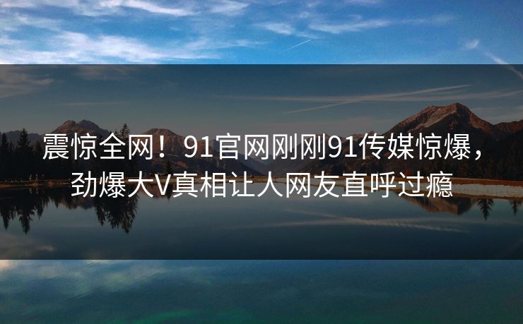 震惊全网!91官网刚刚91传媒惊爆,劲爆大V真相让人网友直呼过瘾