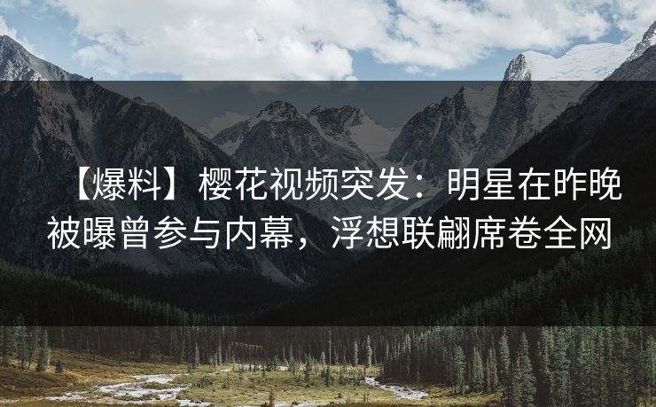 【爆料】樱花视频突发:明星在昨晚被曝曾参与内幕,浮想联翩席卷全网 【爆料】樱花视频突发:明星在昨晚被曝曾参与内幕,浮想联翩席卷全网