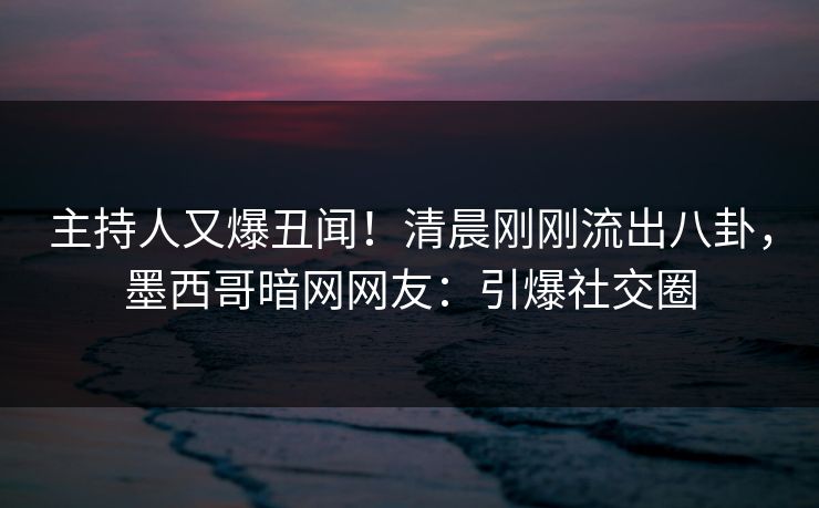 主持人又爆丑闻！清晨刚刚流出八卦，墨西哥暗网网友：引爆社交圈