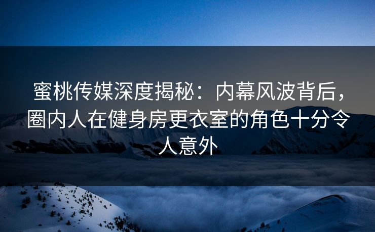 蜜桃传媒深度揭秘：内幕风波背后，圈内人在健身房更衣室的角色十分令人意外