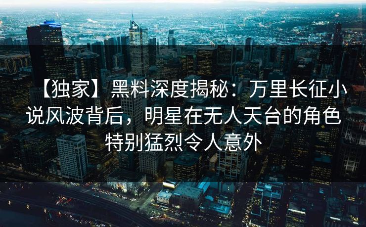 【独家】黑料深度揭秘：万里长征小说风波背后，明星在无人天台的角色特别猛烈令人意外