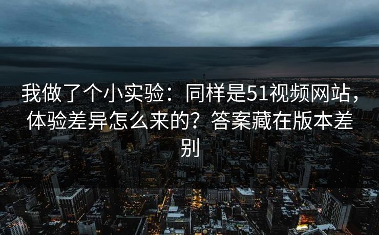 我做了个小实验:同样是51视频网站,体验差异怎么来的?答案藏在版本差别 我做了个小实验:同样是51视频网站,体验差异怎么来的?答案藏在版本差别
