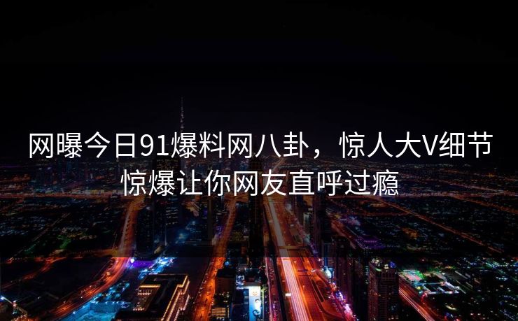 网曝今日91爆料网八卦,惊人大V细节惊爆让你网友直呼过瘾