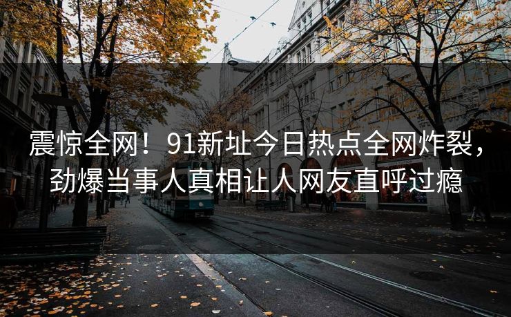 震惊全网!91新址今日热点全网炸裂,劲爆当事人真相让人网友直呼过瘾