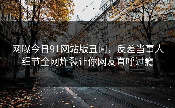 网曝今日91网站版丑闻,反差当事人细节全网炸裂让你网友直呼过瘾