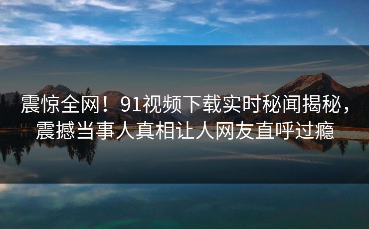 震惊全网！91视频下载实时秘闻揭秘，震撼当事人真相让人网友直呼过瘾