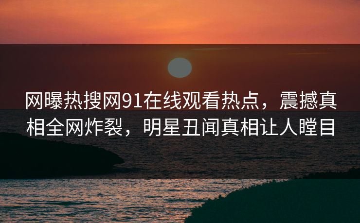 网曝热搜网91在线观看热点，震撼真相全网炸裂，明星丑闻真相让人瞠目