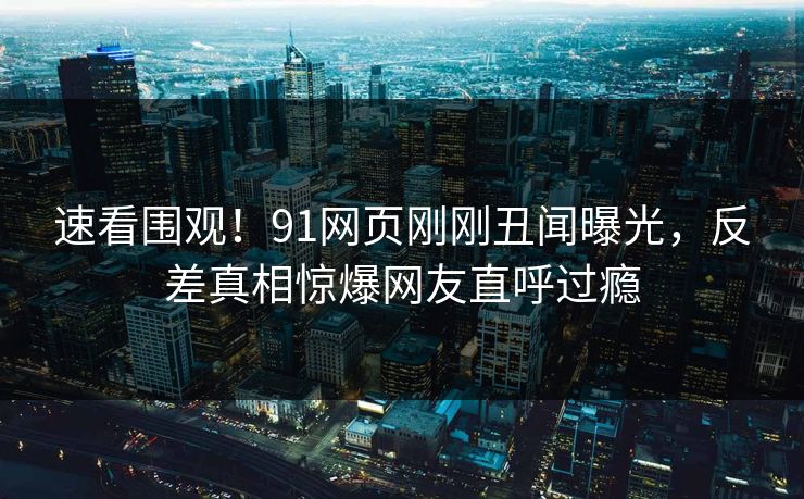 速看围观！91网页刚刚丑闻曝光，反差真相惊爆网友直呼过瘾