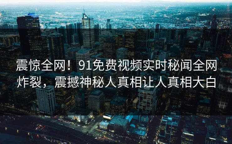 震惊全网！91免费视频实时秘闻全网炸裂，震撼神秘人真相让人真相大白