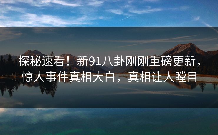 探秘速看！新91八卦刚刚重磅更新，惊人事件真相大白，真相让人瞠目