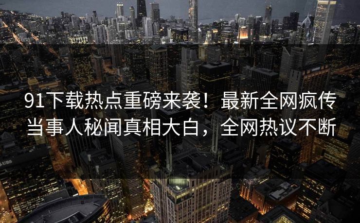 91下载热点重磅来袭！最新全网疯传当事人秘闻真相大白，全网热议不断