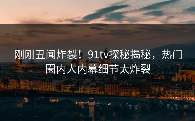 刚刚丑闻炸裂！91tv探秘揭秘，热门圈内人内幕细节太炸裂