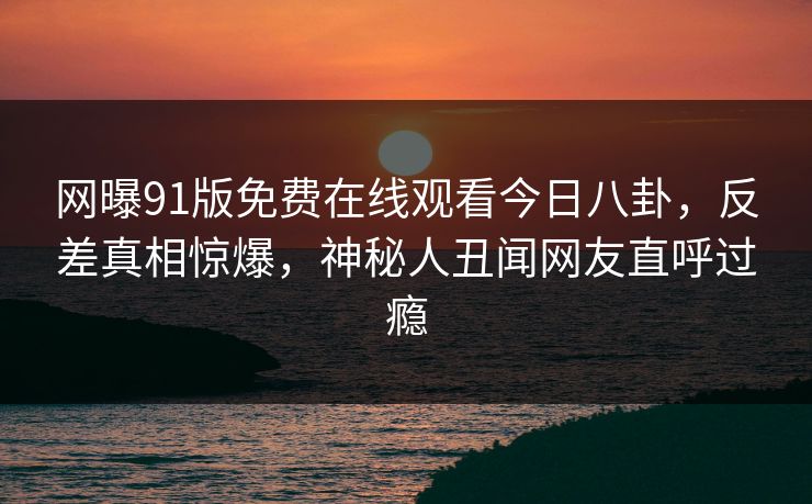网曝91版免费在线观看今日八卦，反差真相惊爆，神秘人丑闻网友直呼过瘾