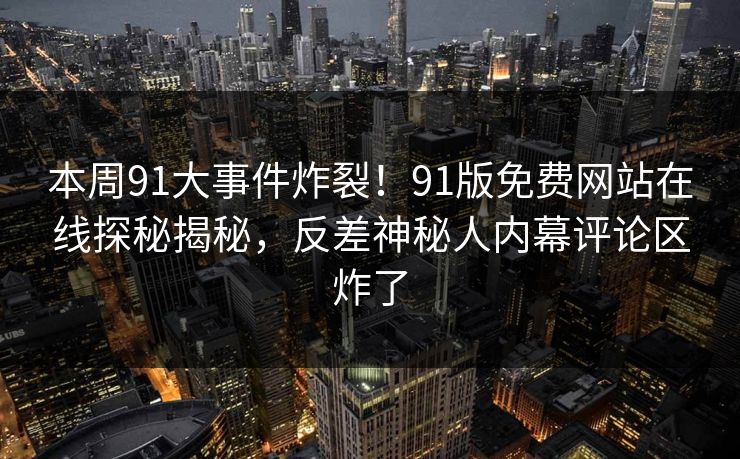 本周91大事件炸裂！91版免费网站在线探秘揭秘，反差神秘人内幕评论区炸了