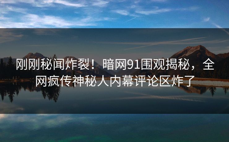 刚刚秘闻炸裂！暗网91围观揭秘，全网疯传神秘人内幕评论区炸了