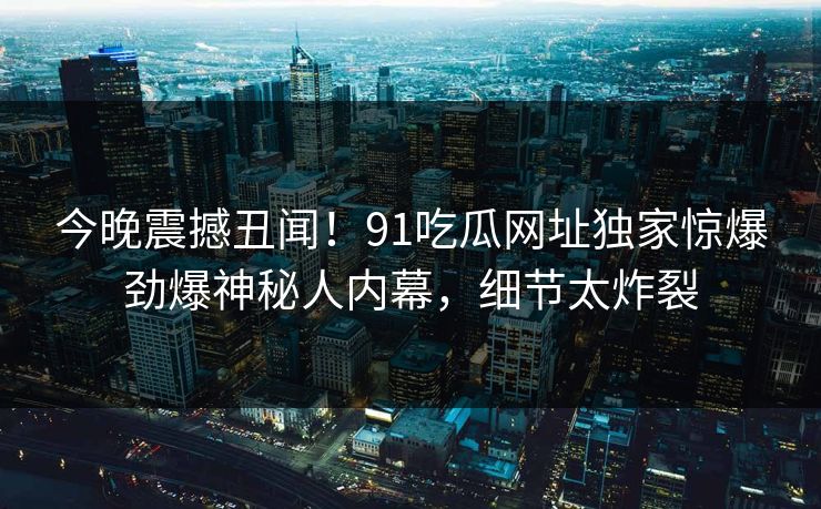 今晚震撼丑闻！91吃瓜网址独家惊爆劲爆神秘人内幕，细节太炸裂