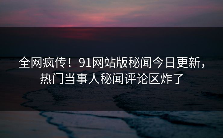 全网疯传！91网站版秘闻今日更新，热门当事人秘闻评论区炸了