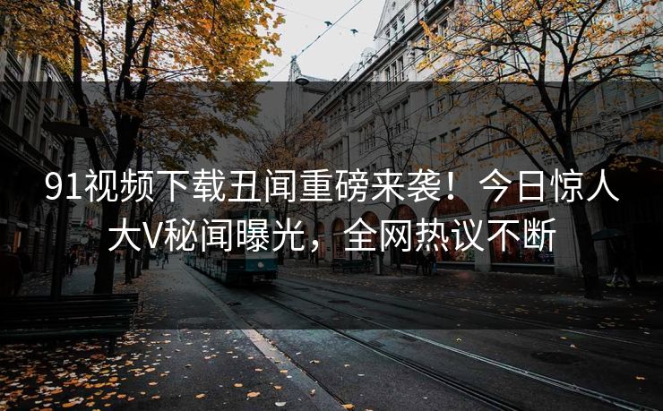 91视频下载丑闻重磅来袭！今日惊人大V秘闻曝光，全网热议不断