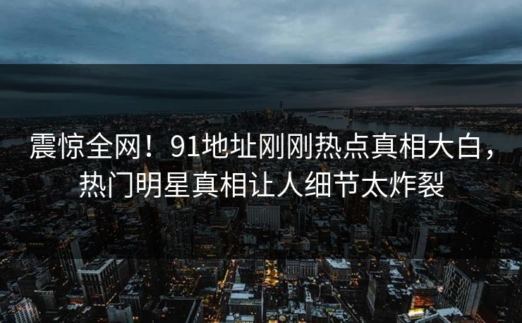 震惊全网！91地址刚刚热点真相大白，热门明星真相让人细节太炸裂