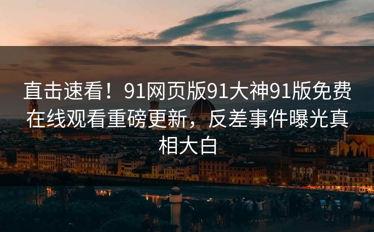 直击速看！91网页版91大神91版免费在线观看重磅更新，反差事件曝光真相大白