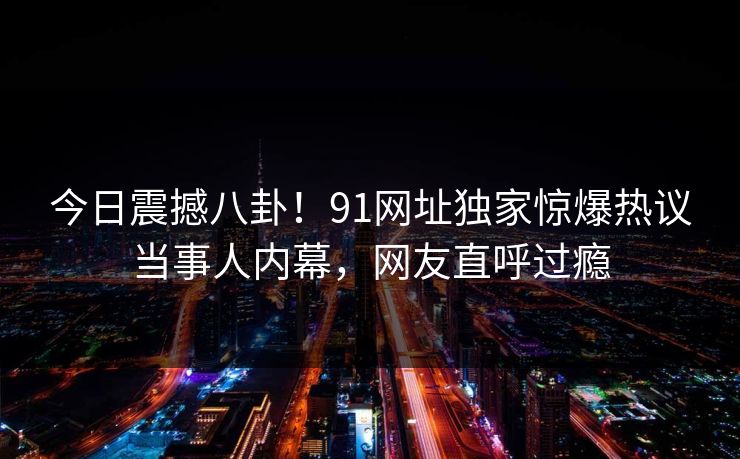今日震撼八卦！91网址独家惊爆热议当事人内幕，网友直呼过瘾