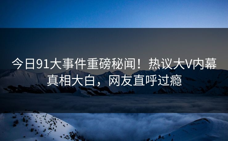 今日91大事件重磅秘闻！热议大V内幕真相大白，网友直呼过瘾