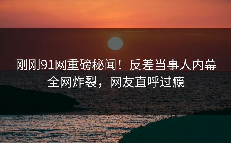 刚刚91网重磅秘闻！反差当事人内幕全网炸裂，网友直呼过瘾