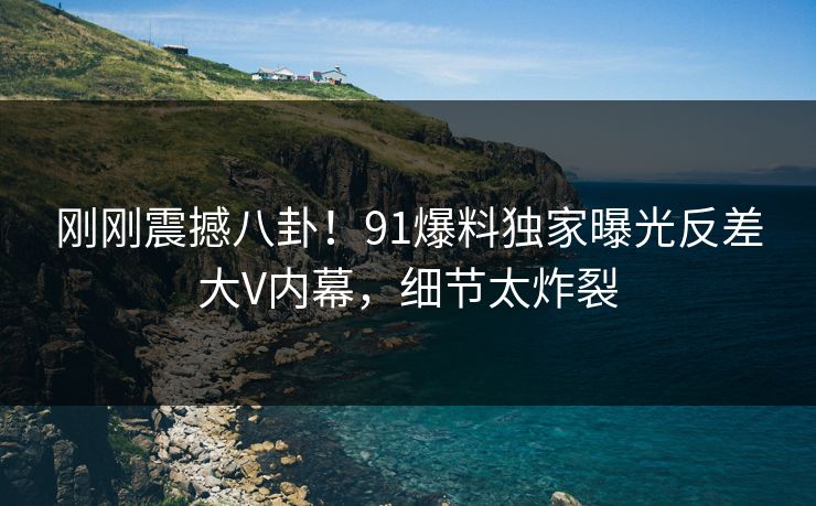 刚刚震撼八卦！91爆料独家曝光反差大V内幕，细节太炸裂