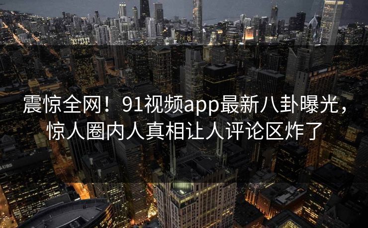 震惊全网！91视频app最新八卦曝光，惊人圈内人真相让人评论区炸了