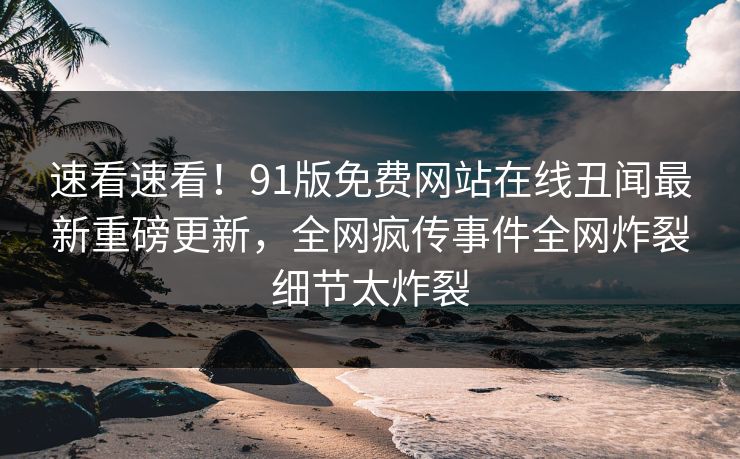 速看速看！91版免费网站在线丑闻最新重磅更新，全网疯传事件全网炸裂细节太炸裂