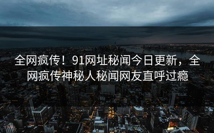 全网疯传！91网址秘闻今日更新，全网疯传神秘人秘闻网友直呼过瘾
