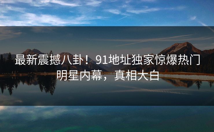 最新震撼八卦!91地址独家惊爆热门明星内幕,真相大白