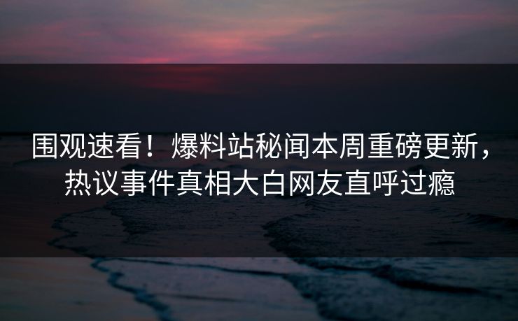 围观速看!爆料站秘闻本周重磅更新,热议事件真相大白网友直呼过瘾