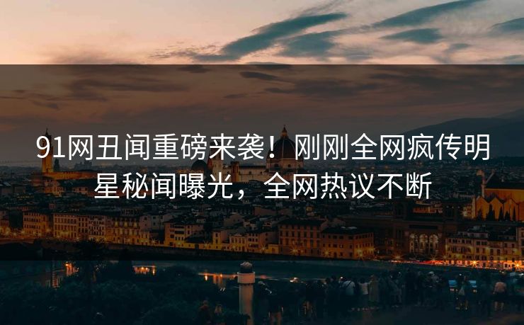 91网丑闻重磅来袭!刚刚全网疯传明星秘闻曝光,全网热议不断