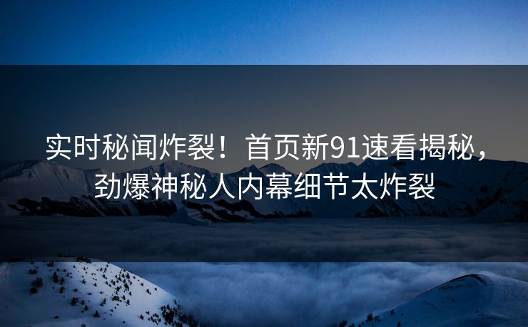 实时秘闻炸裂!首页新91速看揭秘,劲爆神秘人内幕细节太炸裂