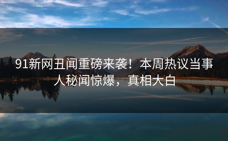 91新网丑闻重磅来袭!本周热议当事人秘闻惊爆,真相大白