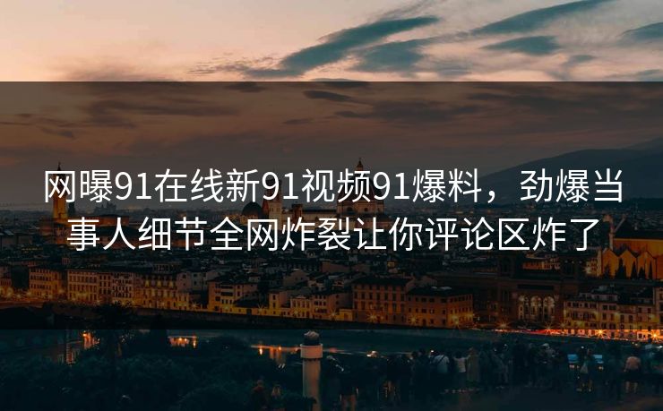 网曝91在线新91视频91爆料,劲爆当事人细节全网炸裂让你评论区炸了