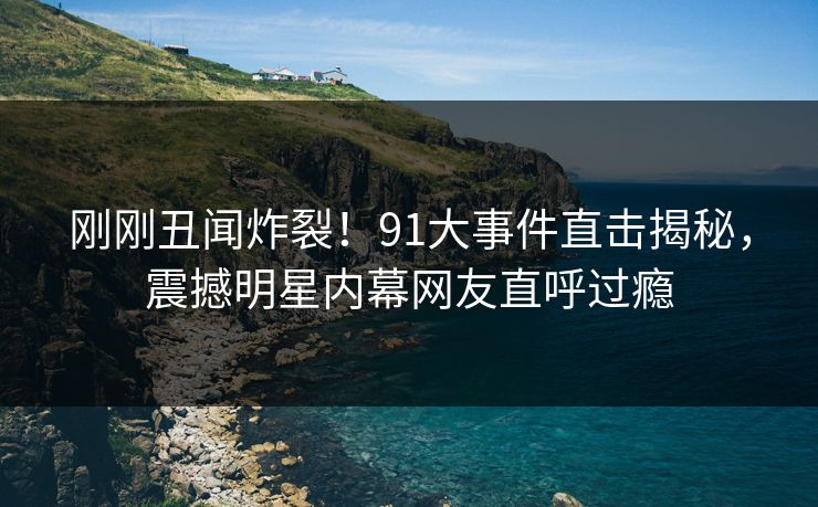 刚刚丑闻炸裂!91大事件直击揭秘,震撼明星内幕网友直呼过瘾