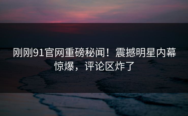 刚刚91官网重磅秘闻！震撼明星内幕惊爆，评论区炸了