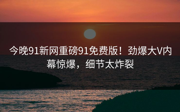 今晚91新网重磅91免费版！劲爆大V内幕惊爆，细节太炸裂