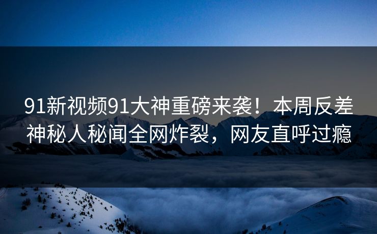 91新视频91大神重磅来袭！本周反差神秘人秘闻全网炸裂，网友直呼过瘾