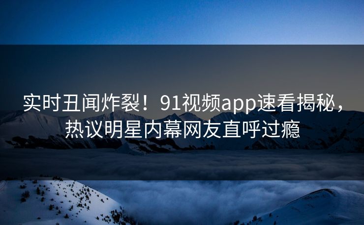 实时丑闻炸裂！91视频app速看揭秘，热议明星内幕网友直呼过瘾