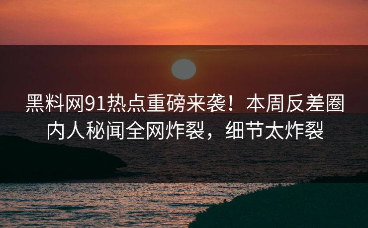 黑料网91热点重磅来袭！本周反差圈内人秘闻全网炸裂，细节太炸裂