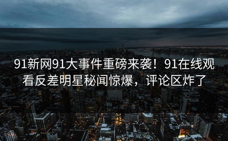 91新网91大事件重磅来袭！91在线观看反差明星秘闻惊爆，评论区炸了