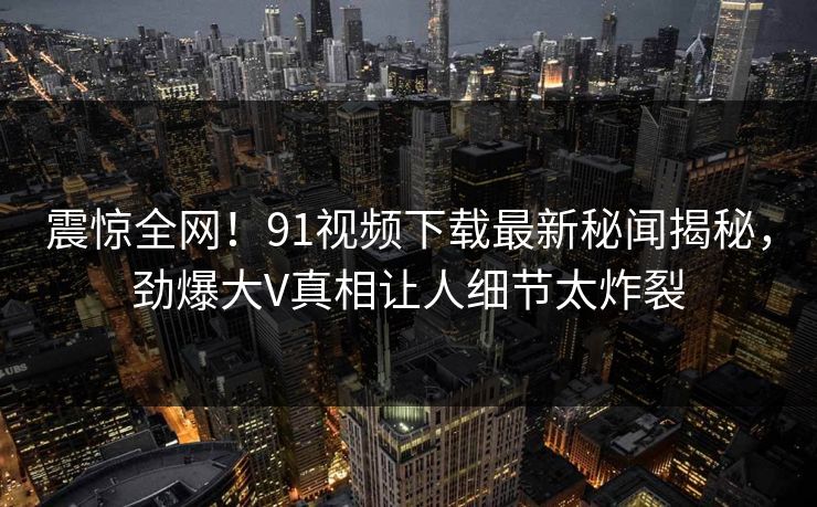 震惊全网！91视频下载最新秘闻揭秘，劲爆大V真相让人细节太炸裂