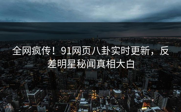 全网疯传！91网页八卦实时更新，反差明星秘闻真相大白