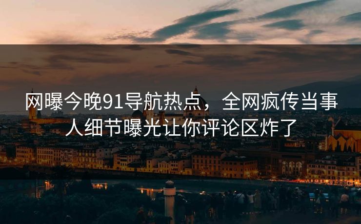 网曝今晚91导航热点，全网疯传当事人细节曝光让你评论区炸了