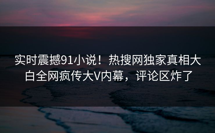 实时震撼91小说！热搜网独家真相大白全网疯传大V内幕，评论区炸了