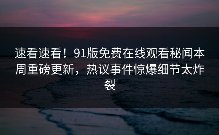 速看速看！91版免费在线观看秘闻本周重磅更新，热议事件惊爆细节太炸裂