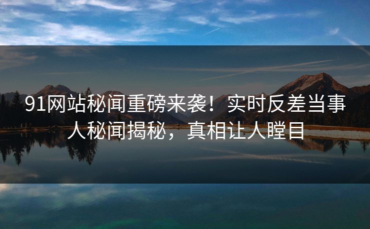 91网站秘闻重磅来袭！实时反差当事人秘闻揭秘，真相让人瞠目